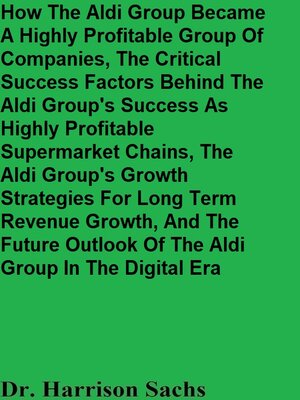 cover image of How the Aldi Group Became a Highly Profitable Group of Companies, the Critical Success Factors Behind the Aldi Group's Success As Highly Profitable Supermarket Chains, and the Aldi Group's Growth Strategies For Long Term Revenue Growth